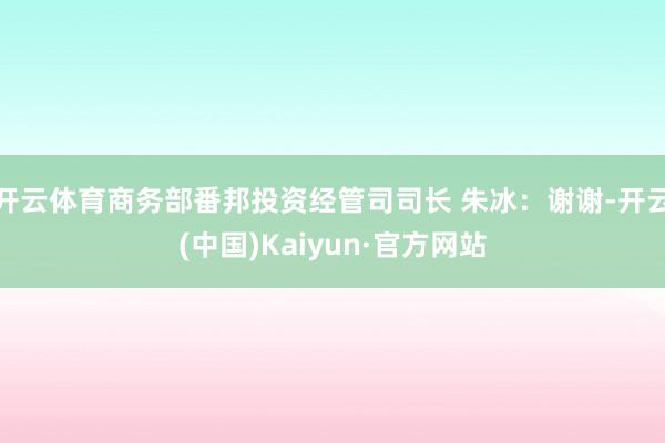 开云体育商务部番邦投资经管司司长 朱冰：谢谢-开云(中国)Kaiyun·官方网站