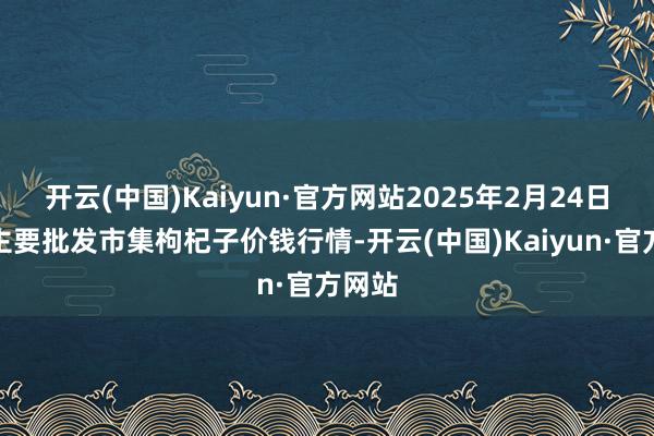开云(中国)Kaiyun·官方网站2025年2月24日宇宙主要批发市集枸杞子价钱行情-开云(中国)Kaiyun·官方网站