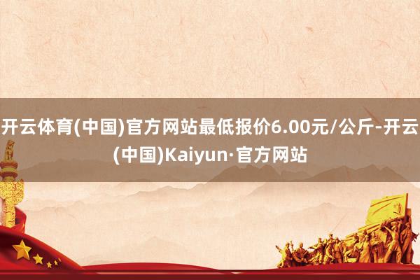 开云体育(中国)官方网站最低报价6.00元/公斤-开云(中国)Kaiyun·官方网站