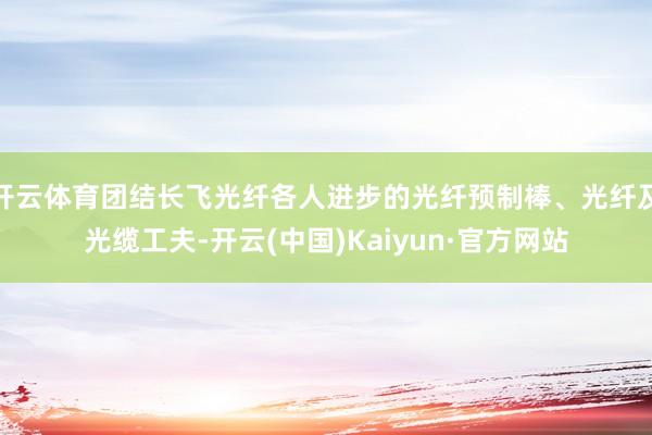 开云体育团结长飞光纤各人进步的光纤预制棒、光纤及光缆工夫-开云(中国)Kaiyun·官方网站