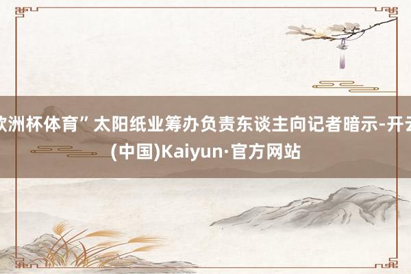 欧洲杯体育”太阳纸业筹办负责东谈主向记者暗示-开云(中国)Kaiyun·官方网站