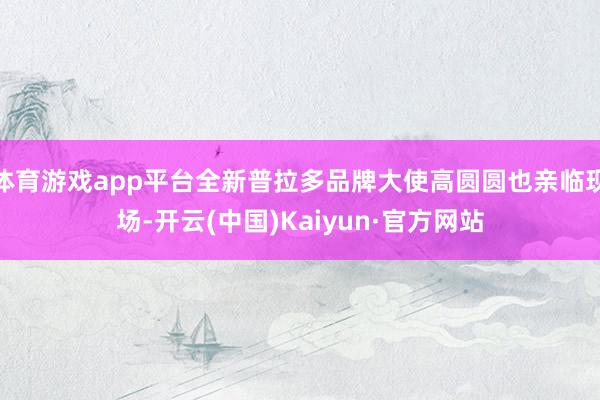 体育游戏app平台全新普拉多品牌大使高圆圆也亲临现场-开云(中国)Kaiyun·官方网站