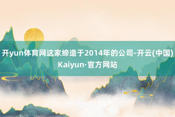 开yun体育网这家缔造于2014年的公司-开云(中国)Kaiyun·官方网站