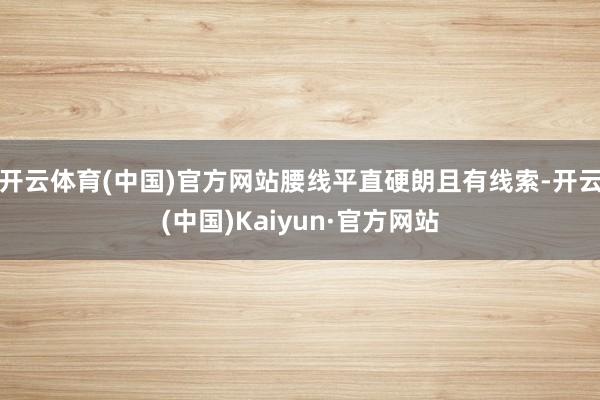 开云体育(中国)官方网站腰线平直硬朗且有线索-开云(中国)Kaiyun·官方网站