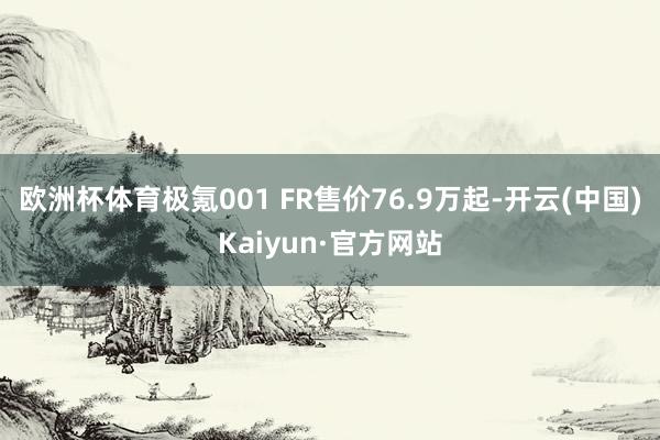欧洲杯体育极氪001 FR售价76.9万起-开云(中国)Kaiyun·官方网站