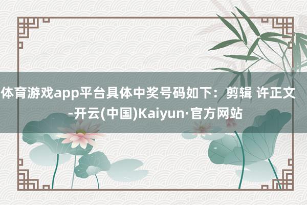 体育游戏app平台具体中奖号码如下：剪辑 许正文    -开云(中国)Kaiyun·官方网站