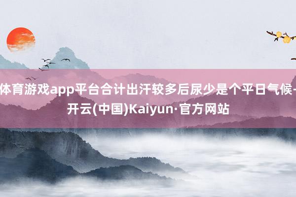 体育游戏app平台合计出汗较多后尿少是个平日气候-开云(中国)Kaiyun·官方网站