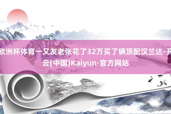 欧洲杯体育一又友老张花了32万买了辆顶配汉兰达-开云(中国)Kaiyun·官方网站