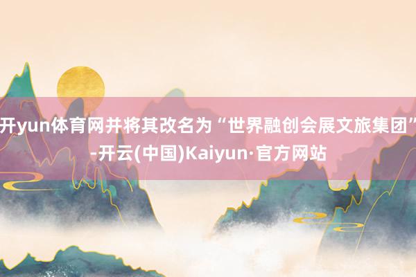 开yun体育网并将其改名为“世界融创会展文旅集团”-开云(中国)Kaiyun·官方网站