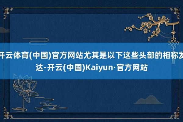 开云体育(中国)官方网站尤其是以下这些头部的相称发达-开云(中国)Kaiyun·官方网站