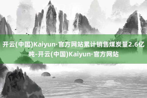 开云(中国)Kaiyun·官方网站累计销售煤炭量2.6亿吨-开云(中国)Kaiyun·官方网站