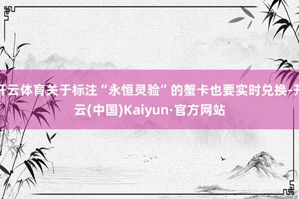 开云体育关于标注“永恒灵验”的蟹卡也要实时兑换-开云(中国)Kaiyun·官方网站