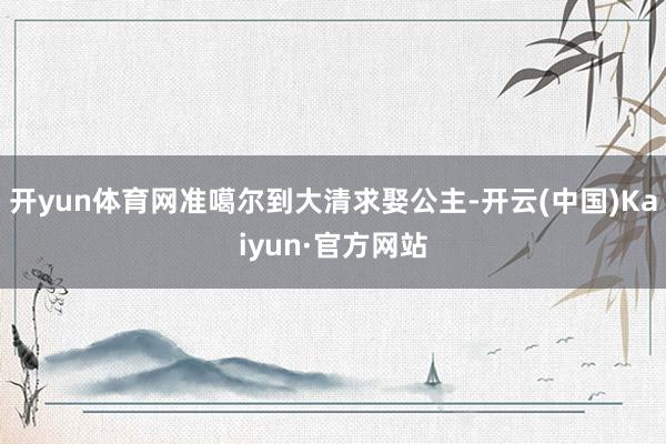 开yun体育网准噶尔到大清求娶公主-开云(中国)Kaiyun·官方网站