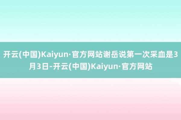 开云(中国)Kaiyun·官方网站谢岳说第一次采血是3月3日-开云(中国)Kaiyun·官方网站