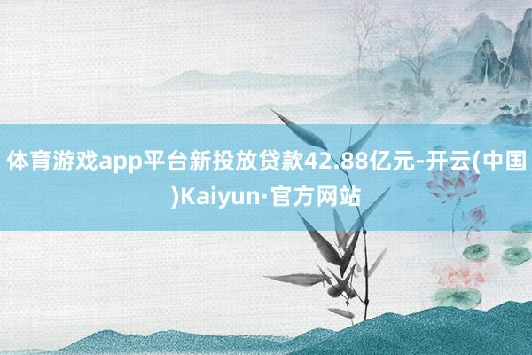 体育游戏app平台新投放贷款42.88亿元-开云(中国)Kaiyun·官方网站