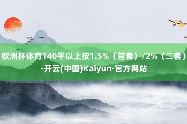 欧洲杯体育140平以上按1.5%（首套）/2%（二套）-开云(中国)Kaiyun·官方网站