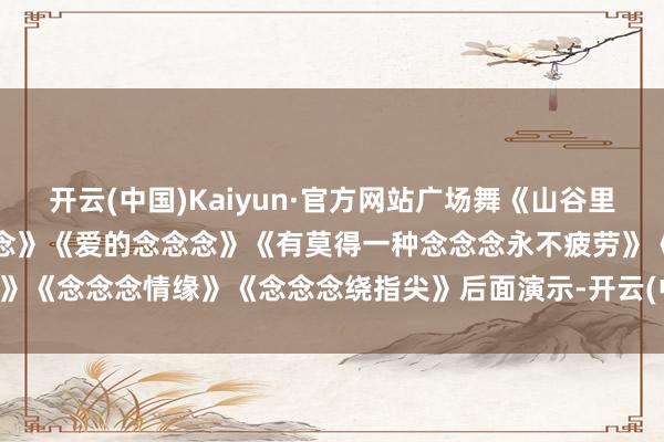 开云(中国)Kaiyun·官方网站广场舞《山谷里的念念念》《挡不住的念念念》《爱的念念念》《有莫得一种念念念永不疲劳》《念念念情缘》《念念念绕指尖》后面演示-开云(中国)Kaiyun·官方网站
