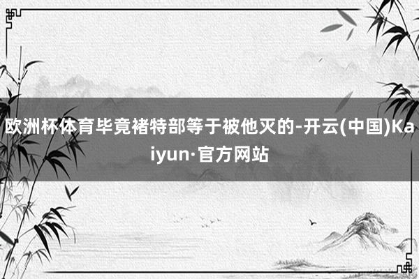欧洲杯体育毕竟褚特部等于被他灭的-开云(中国)Kaiyun·官方网站