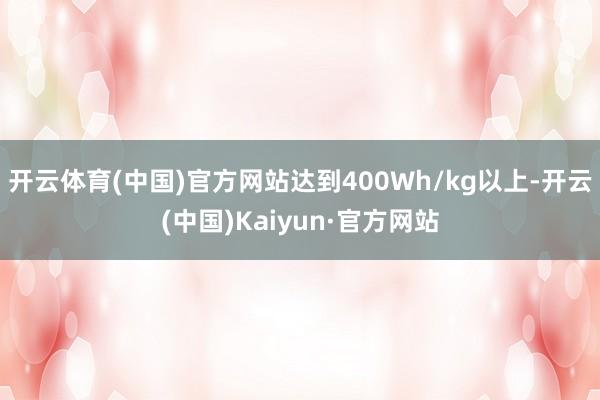 开云体育(中国)官方网站达到400Wh/kg以上-开云(中国)Kaiyun·官方网站