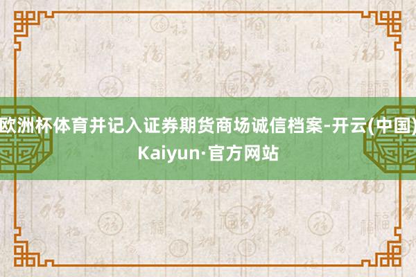 欧洲杯体育并记入证券期货商场诚信档案-开云(中国)Kaiyun·官方网站