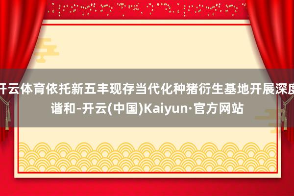 开云体育依托新五丰现存当代化种猪衍生基地开展深度谐和-开云(中国)Kaiyun·官方网站