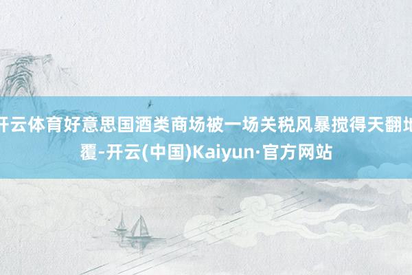 开云体育好意思国酒类商场被一场关税风暴搅得天翻地覆-开云(中国)Kaiyun·官方网站