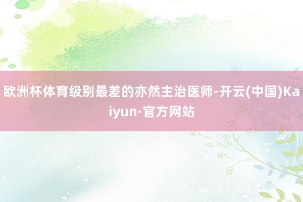 欧洲杯体育级别最差的亦然主治医师-开云(中国)Kaiyun·官方网站