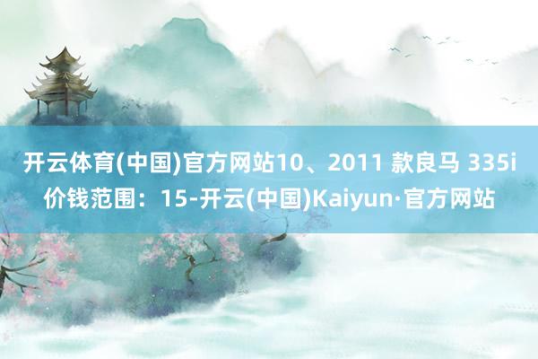 开云体育(中国)官方网站10、2011 款良马 335i价钱范围：15-开云(中国)Kaiyun·官方网站