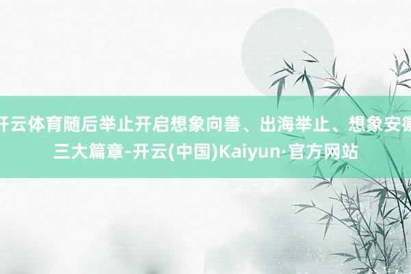 开云体育随后举止开启想象向善、出海举止、想象安徽三大篇章-开云(中国)Kaiyun·官方网站