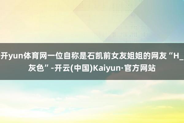 开yun体育网一位自称是石凯前女友姐姐的网友“H_灰色”-开云(中国)Kaiyun·官方网站