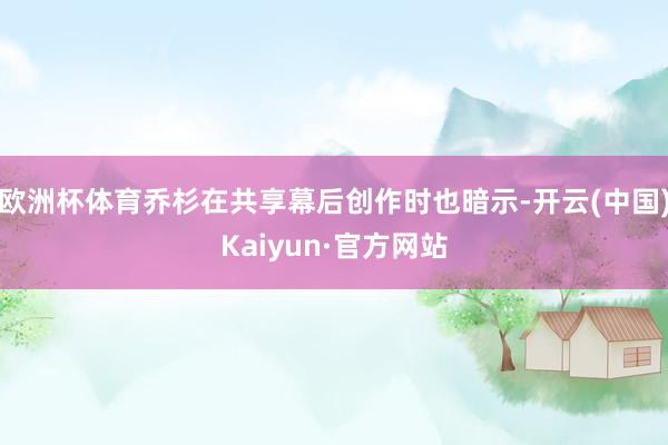 欧洲杯体育乔杉在共享幕后创作时也暗示-开云(中国)Kaiyun·官方网站