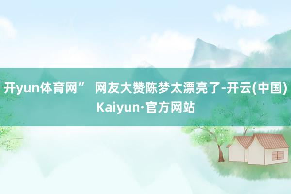 开yun体育网”  网友大赞陈梦太漂亮了-开云(中国)Kaiyun·官方网站