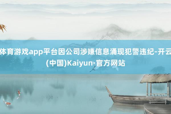 体育游戏app平台因公司涉嫌信息涌现犯警违纪-开云(中国)Kaiyun·官方网站