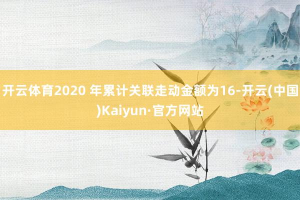 开云体育2020 年累计关联走动金额为16-开云(中国)Kaiyun·官方网站