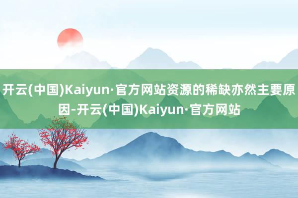 开云(中国)Kaiyun·官方网站资源的稀缺亦然主要原因-开云(中国)Kaiyun·官方网站