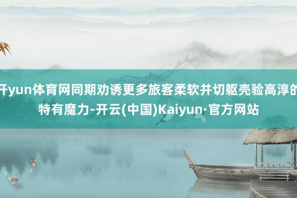 开yun体育网同期劝诱更多旅客柔软并切躯壳验高淳的特有魔力-开云(中国)Kaiyun·官方网站