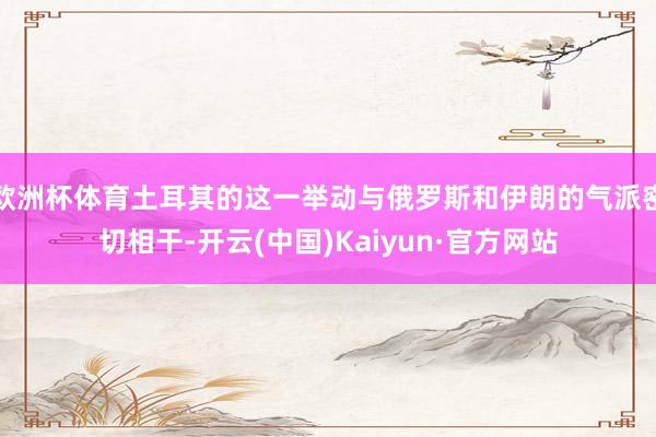 欧洲杯体育土耳其的这一举动与俄罗斯和伊朗的气派密切相干-开云(中国)Kaiyun·官方网站