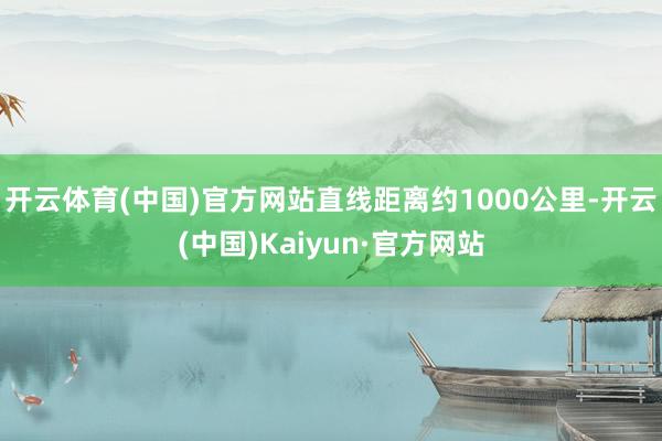 开云体育(中国)官方网站直线距离约1000公里-开云(中国)Kaiyun·官方网站