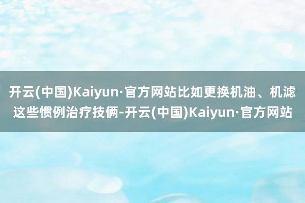 开云(中国)Kaiyun·官方网站比如更换机油、机滤这些惯例治疗技俩-开云(中国)Kaiyun·官方网站