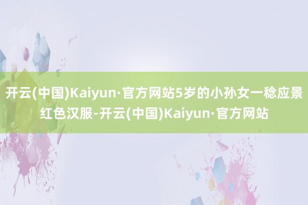 开云(中国)Kaiyun·官方网站5岁的小孙女一稔应景红色汉服-开云(中国)Kaiyun·官方网站