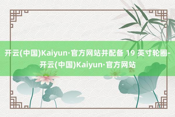开云(中国)Kaiyun·官方网站并配备 19 英寸轮圈-开云(中国)Kaiyun·官方网站