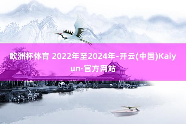 欧洲杯体育 　　2022年至2024年-开云(中国)Kaiyun·官方网站