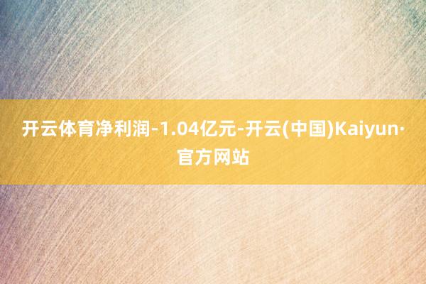 开云体育净利润-1.04亿元-开云(中国)Kaiyun·官方网站