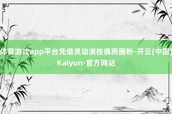 体育游戏app平台凭借灵动演技偶而圈粉-开云(中国)Kaiyun·官方网站