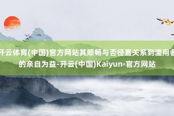 开云体育(中国)官方网站其顺畅与否径直关系到滥用者的亲自为益-开云(中国)Kaiyun·官方网站