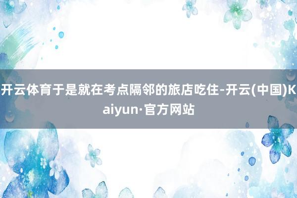 开云体育于是就在考点隔邻的旅店吃住-开云(中国)Kaiyun·官方网站