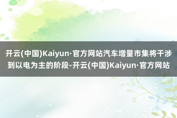 开云(中国)Kaiyun·官方网站汽车增量市集将干涉到以电为主的阶段-开云(中国)Kaiyun·官方网站