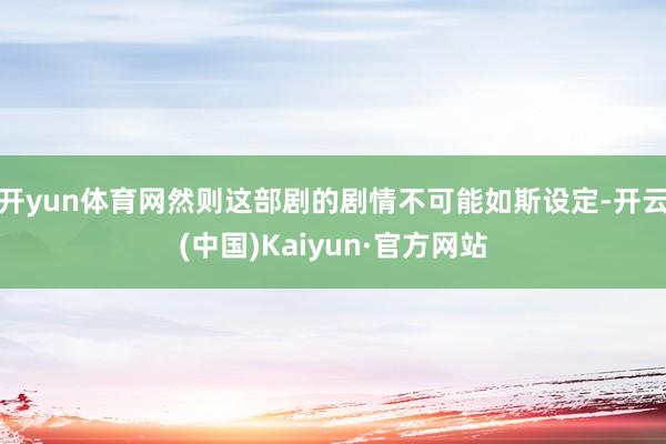 开yun体育网然则这部剧的剧情不可能如斯设定-开云(中国)Kaiyun·官方网站