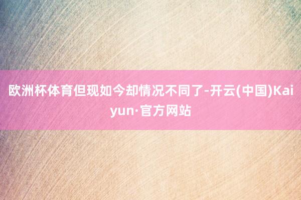 欧洲杯体育但现如今却情况不同了-开云(中国)Kaiyun·官方网站