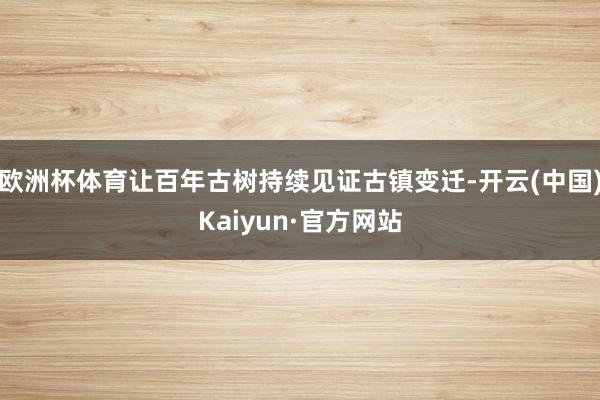 欧洲杯体育让百年古树持续见证古镇变迁-开云(中国)Kaiyun·官方网站